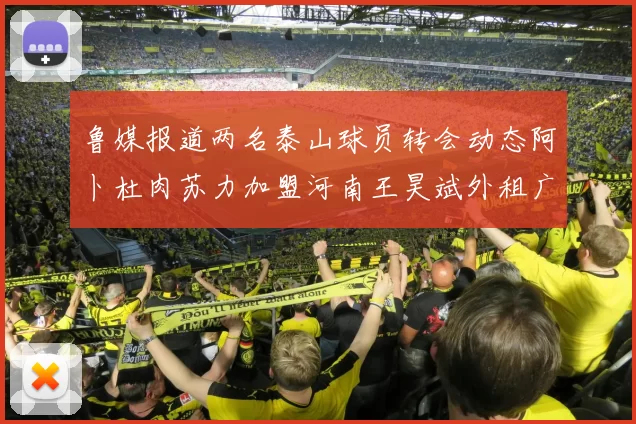 鲁媒报道两名泰山球员转会动态阿卜杜肉苏力加盟河南王昊斌外租广州豹
