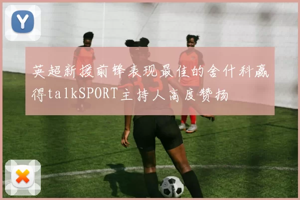 英超新援前锋表现最佳的舍什科赢得talkSPORT主持人高度赞扬