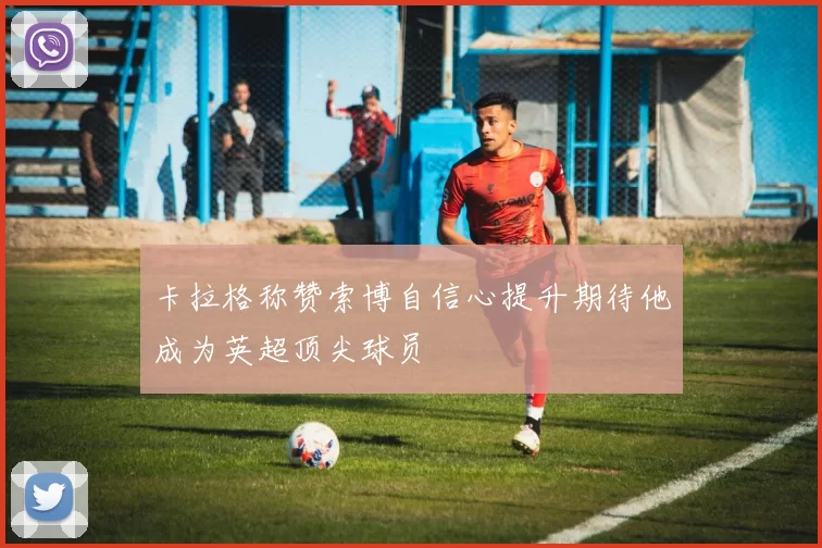 卡拉格称赞索博自信心提升期待他成为英超顶尖球员