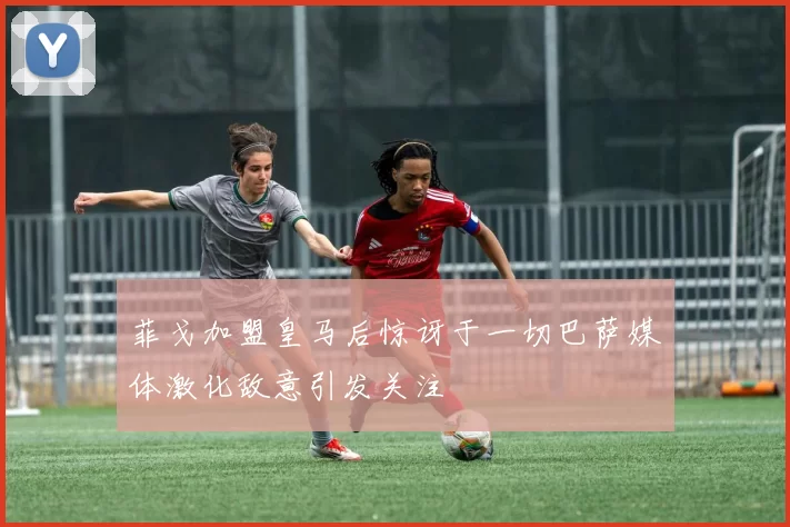 菲戈加盟皇马后惊讶于一切巴萨媒体激化敌意引发关注