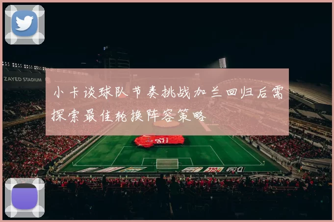小卡谈球队节奏挑战加兰回归后需探索最佳轮换阵容策略