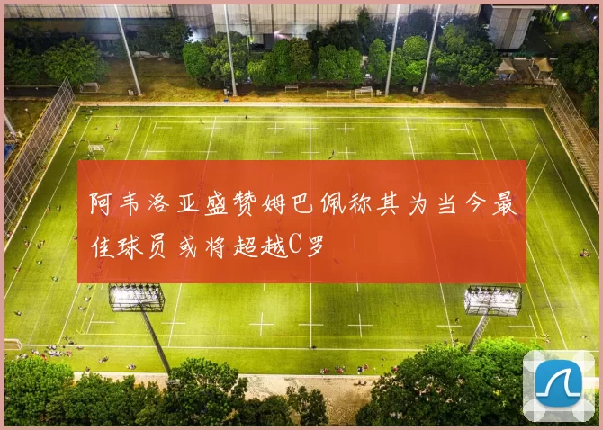 阿韦洛亚盛赞姆巴佩称其为当今最佳球员或将超越C罗