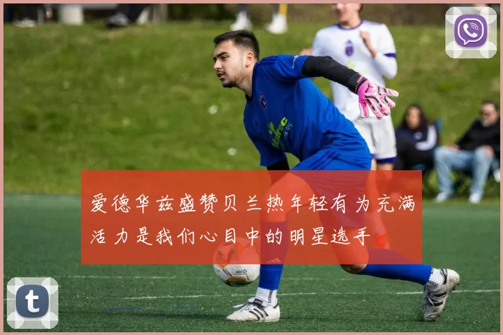 爱德华兹盛赞贝兰热年轻有为充满活力是我们心目中的明星选手