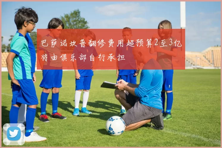 巴萨诺坎普翻修费用超预算2至3亿将由俱乐部自行承担