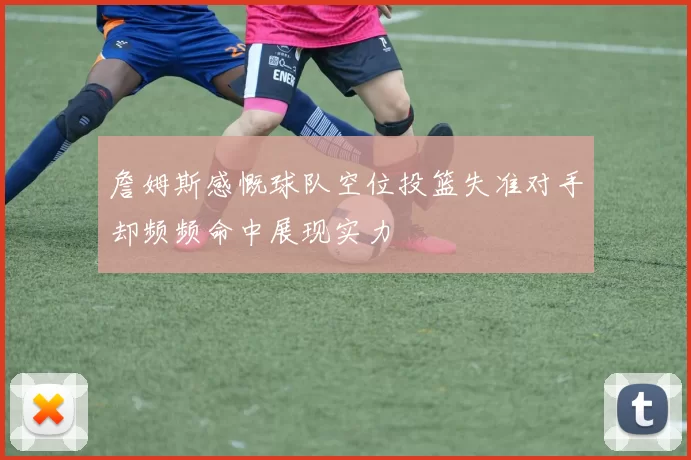詹姆斯感慨球队空位投篮失准对手却频频命中展现实力