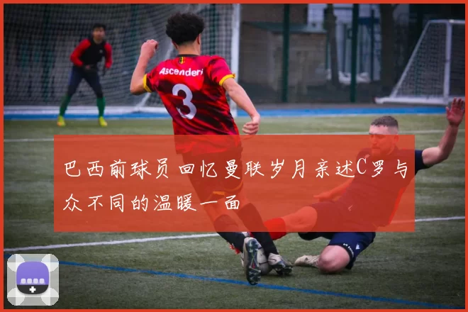 巴西前球员回忆曼联岁月亲述C罗与众不同的温暖一面
