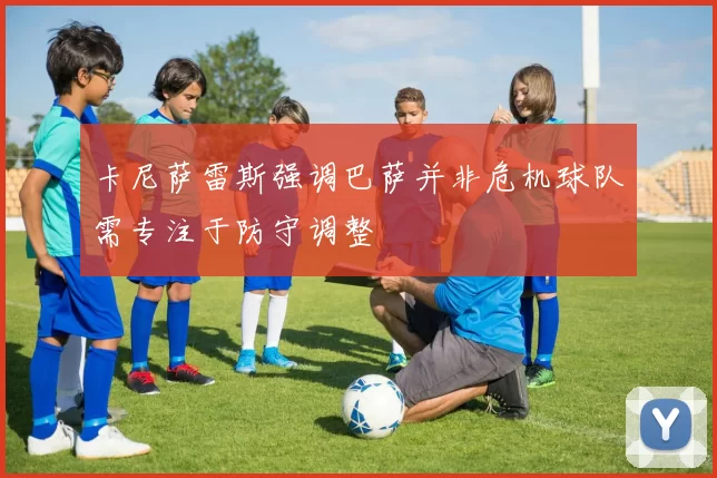 卡尼萨雷斯强调巴萨并非危机球队需专注于防守调整
