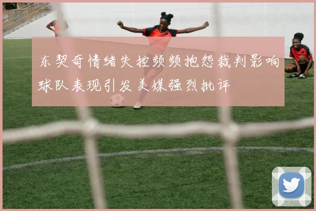 东契奇情绪失控频频抱怨裁判影响球队表现引发美媒强烈批评