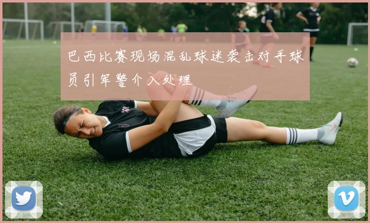 巴西比赛现场混乱球迷袭击对手球员引军警介入处理