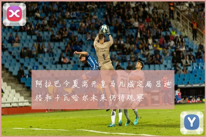 阿拉巴今夏离开皇马几成定局吕迪格和卡瓦哈尔未来仍待观察