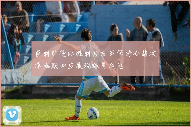 萨利巴德比胜利后发声保持冷静埃泽幽默回应展现球员风范