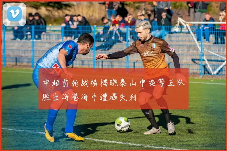中超首轮战绩揭晓泰山申花等五队胜出海港海牛遭遇失利