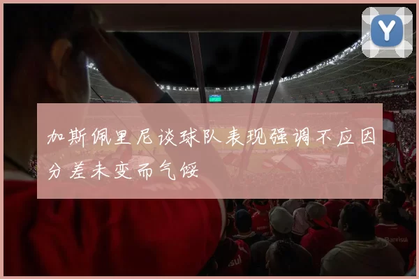 加斯佩里尼谈球队表现强调不应因分差未变而气馁